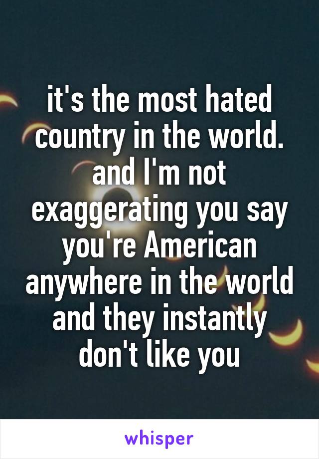 it's the most hated country in the world. and I'm not exaggerating you say you're American anywhere in the world and they instantly don't like you