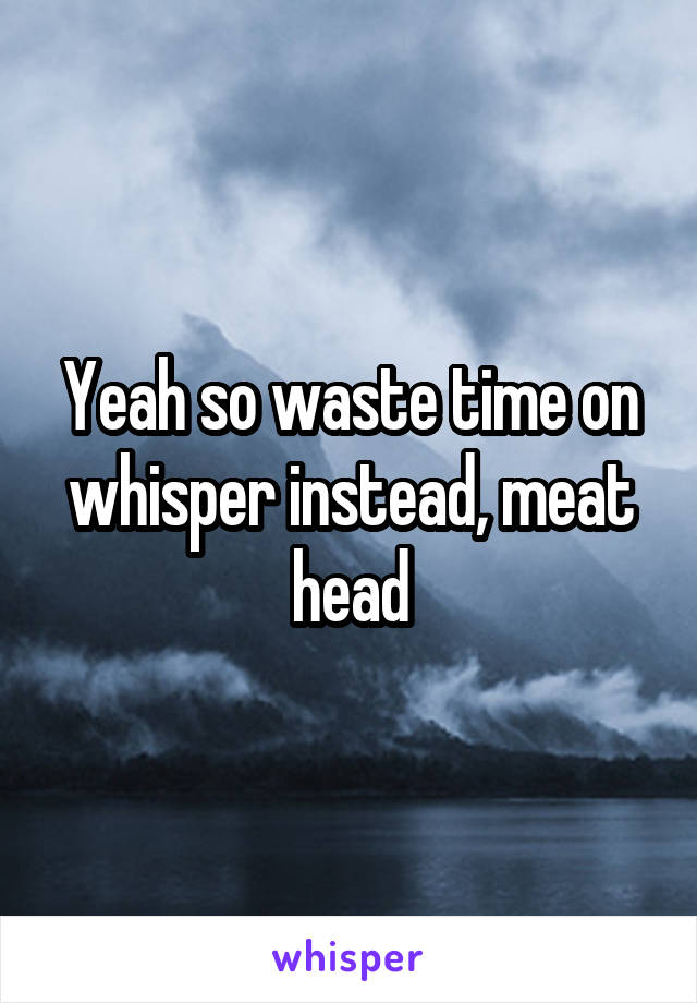 Yeah so waste time on whisper instead, meat head