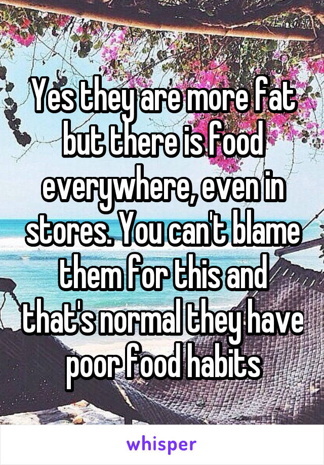 Yes they are more fat but there is food everywhere, even in stores. You can't blame them for this and that's normal they have poor food habits