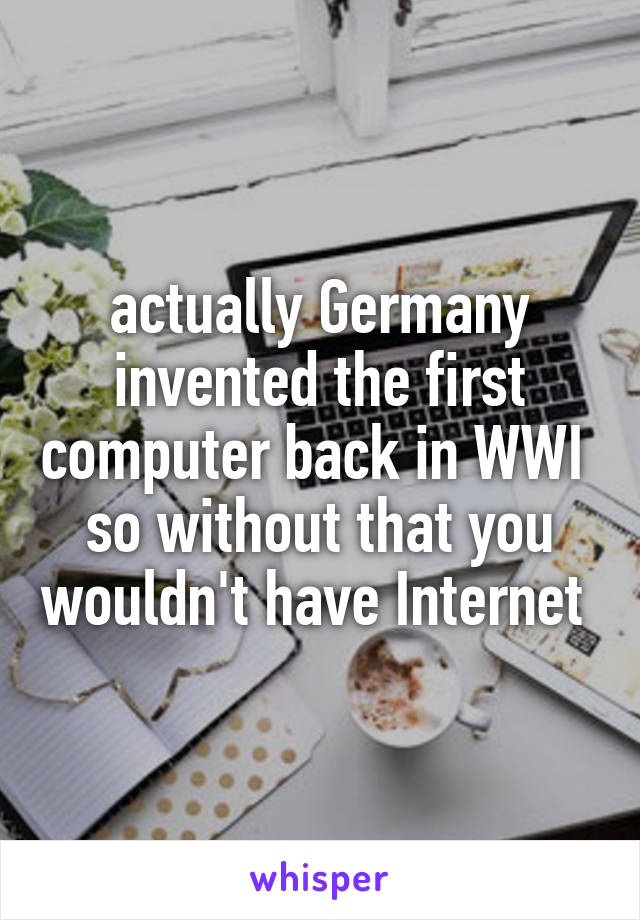 actually Germany invented the first computer back in WWI 
so without that you wouldn't have Internet 