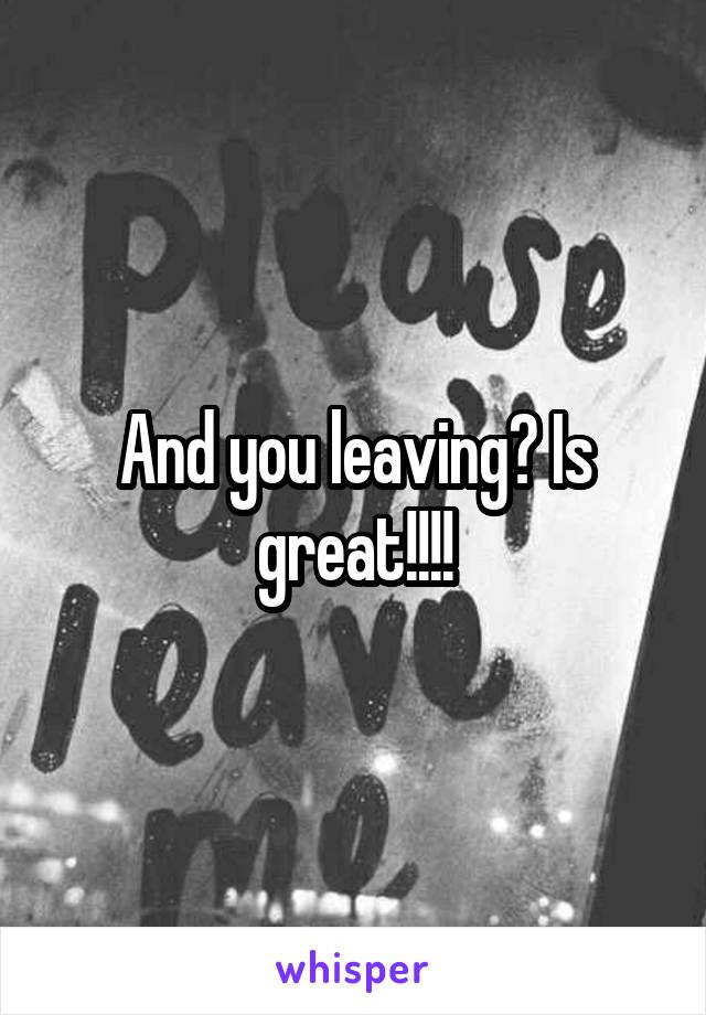 And you leaving? Is great!!!!