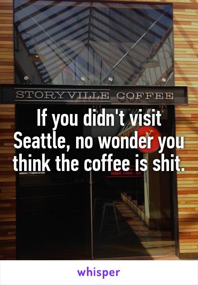 If you didn't visit Seattle, no wonder you think the coffee is shit.