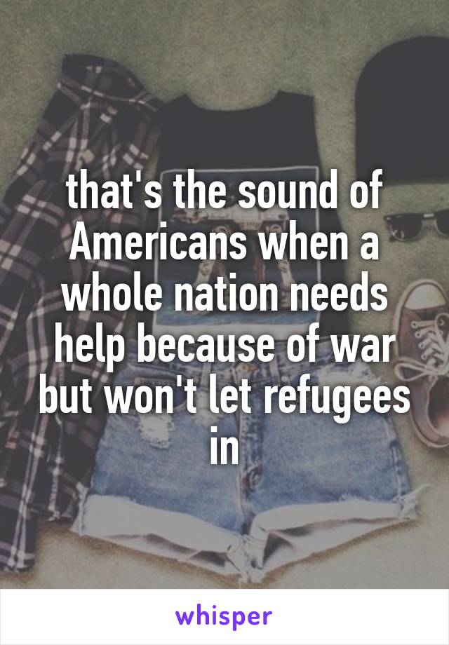 that's the sound of Americans when a whole nation needs help because of war but won't let refugees in