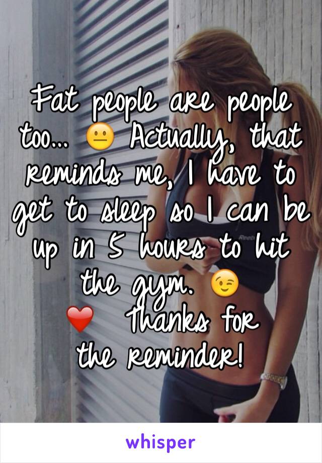 Fat people are people too… 😐 Actually, that reminds me, I have to get to sleep so I can be up in 5 hours to hit the gym. 😉
❤ ️Thanks for
the reminder!