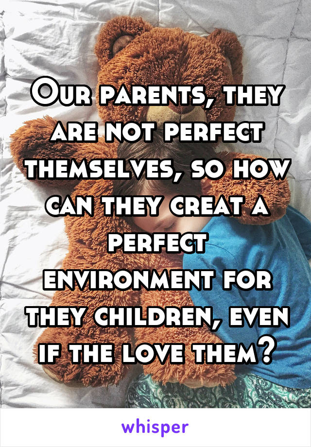 Our parents, they are not perfect themselves, so how can they creat a perfect environment for they children, even if the love them?