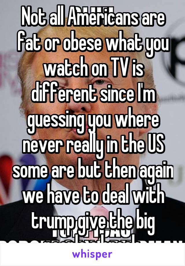 Not all Americans are fat or obese what you watch on TV is different since I'm guessing you where never really in the US some are but then again we have to deal with trump give the big people a break.