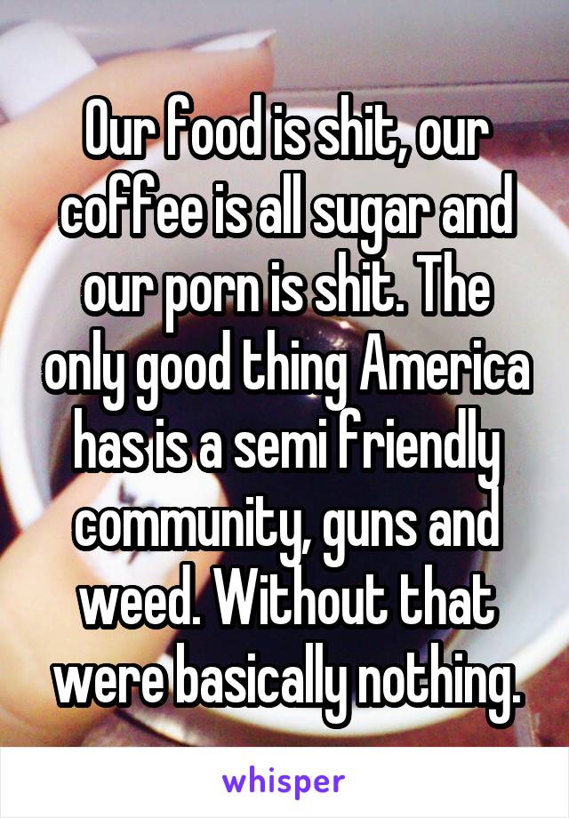 Our food is shit, our coffee is all sugar and our porn is shit. The only good thing America has is a semi friendly community, guns and weed. Without that were basically nothing.