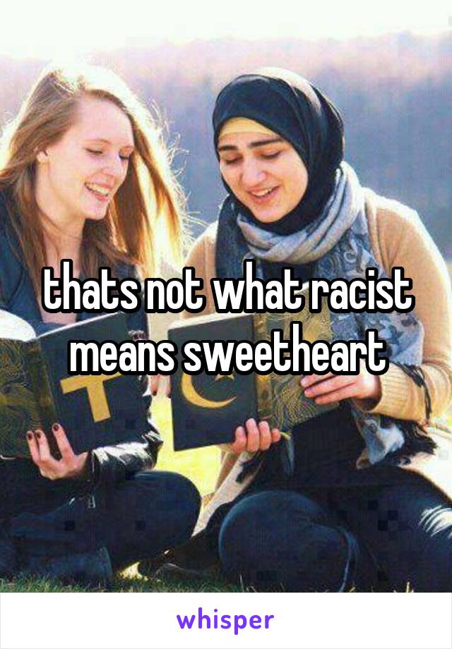 thats not what racist means sweetheart