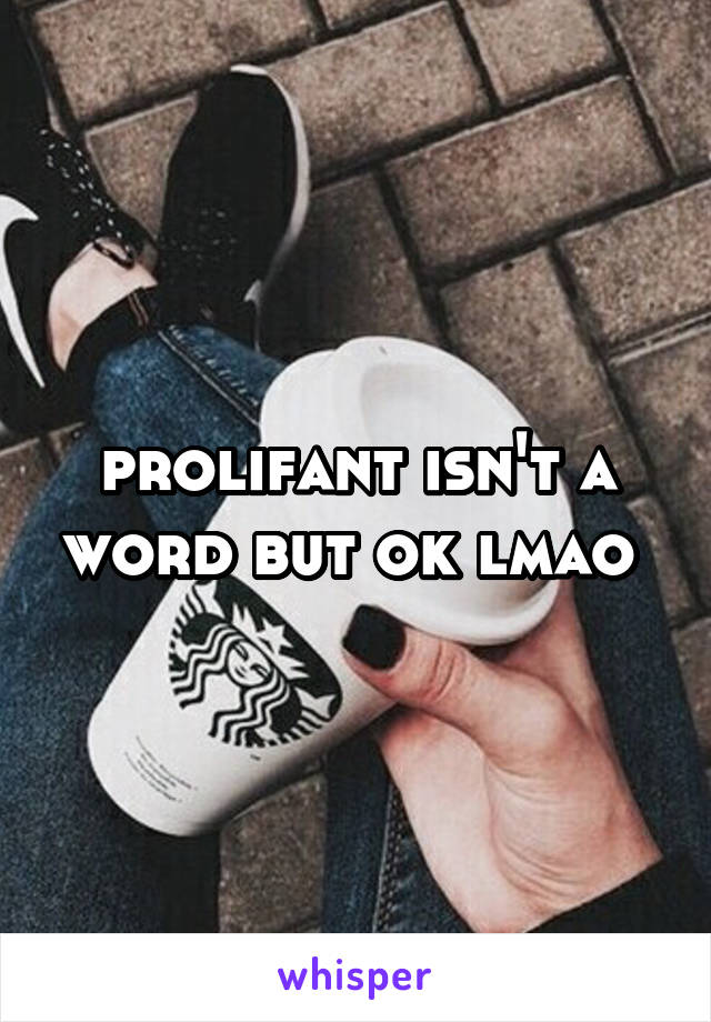 prolifant isn't a word but ok lmao 