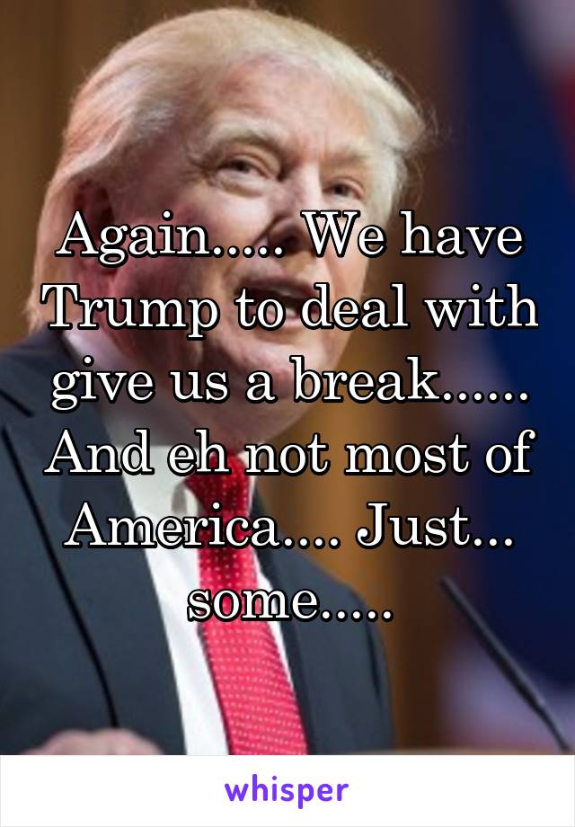 Again..... We have Trump to deal with give us a break...... And eh not most of America.... Just... some.....