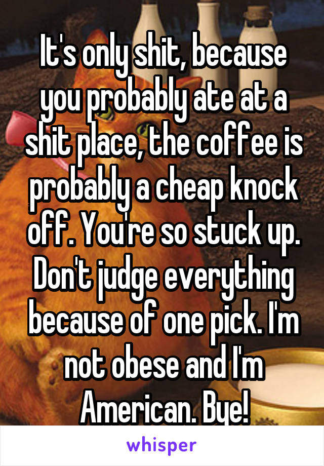 It's only shit, because you probably ate at a shit place, the coffee is probably a cheap knock off. You're so stuck up. Don't judge everything because of one pick. I'm not obese and I'm American. Bye!