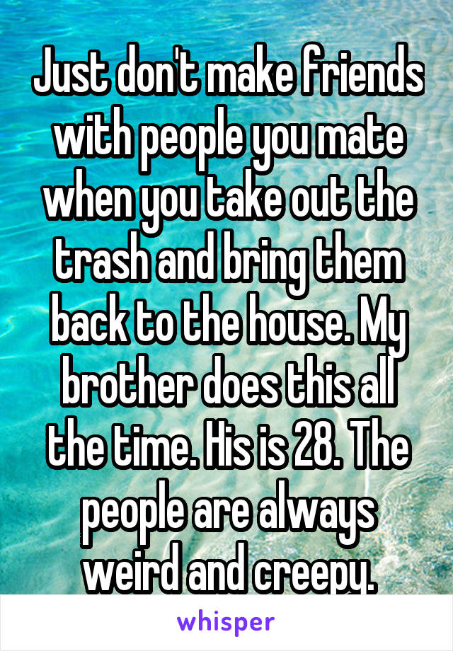 Just don't make friends with people you mate when you take out the trash and bring them back to the house. My brother does this all the time. His is 28. The people are always weird and creepy.