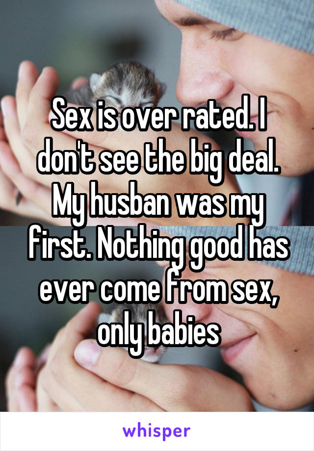 Sex is over rated. I don't see the big deal. My husban was my first. Nothing good has ever come from sex, only babies