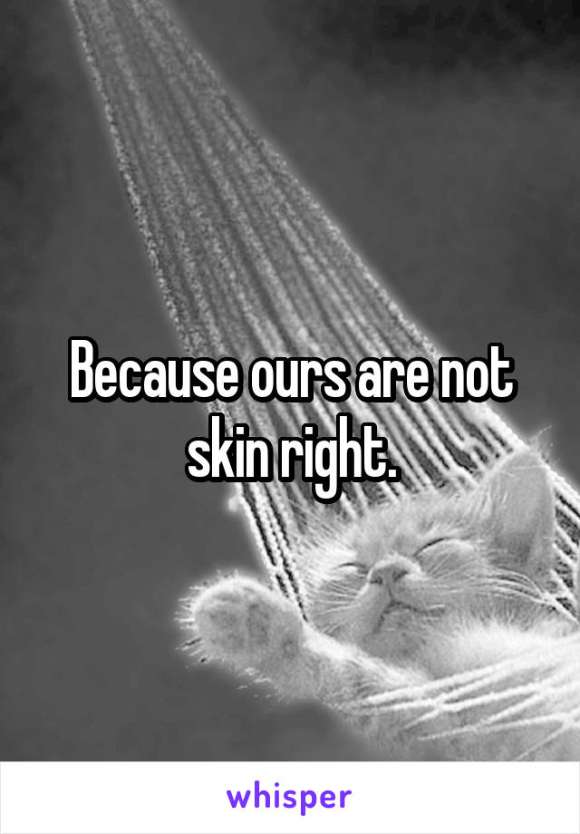 Because ours are not skin right.