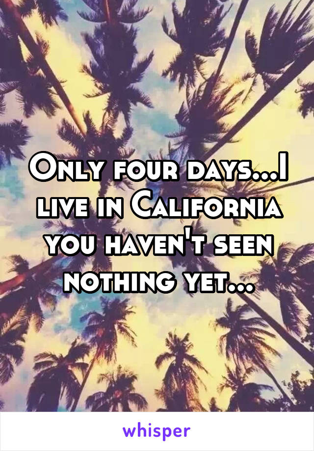 Only four days...I live in California you haven't seen nothing yet...