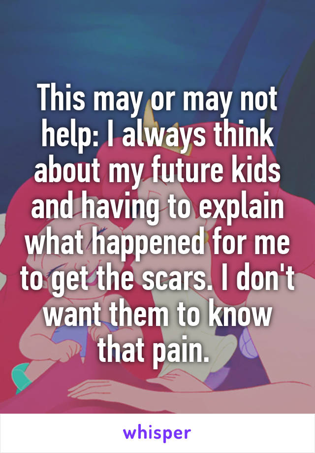 This may or may not help: I always think about my future kids and having to explain what happened for me to get the scars. I don't want them to know that pain. 