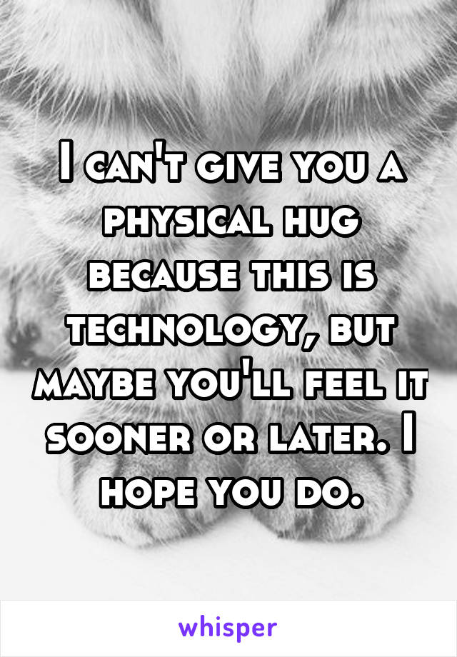 I can't give you a physical hug because this is technology, but maybe you'll feel it sooner or later. I hope you do.