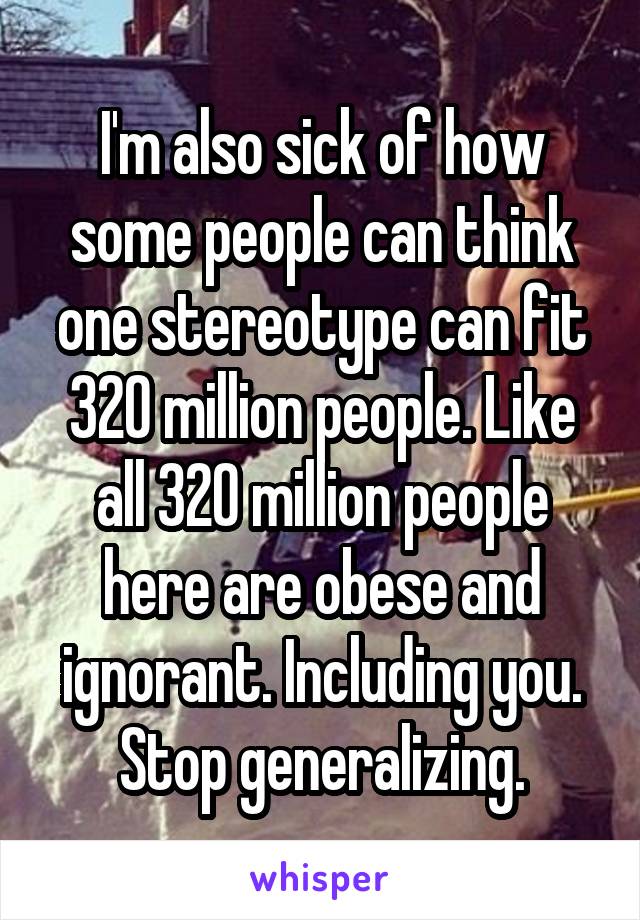 I'm also sick of how some people can think one stereotype can fit 320 million people. Like all 320 million people here are obese and ignorant. Including you. Stop generalizing.