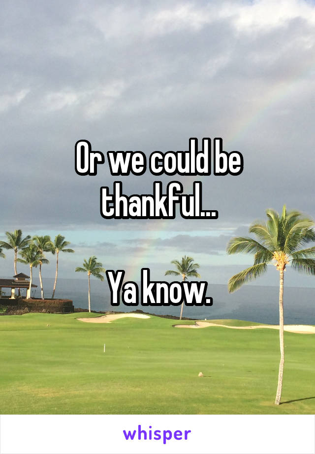 Or we could be thankful...

Ya know.