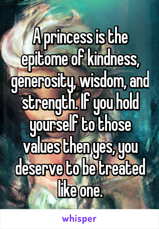 A princess is the epitome of kindness, generosity, wisdom, and strength. If you hold yourself to those values then yes, you deserve to be treated like one.