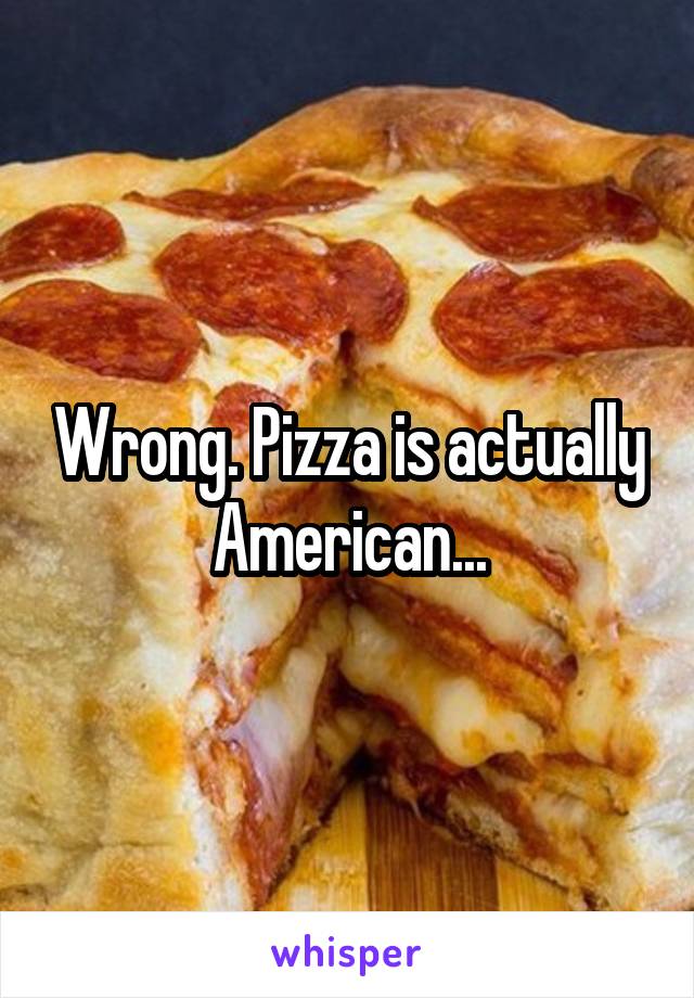 Wrong. Pizza is actually American...