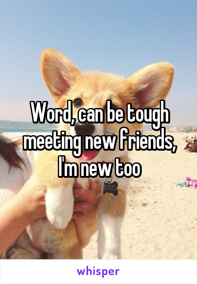 Word, can be tough meeting new friends, I'm new too