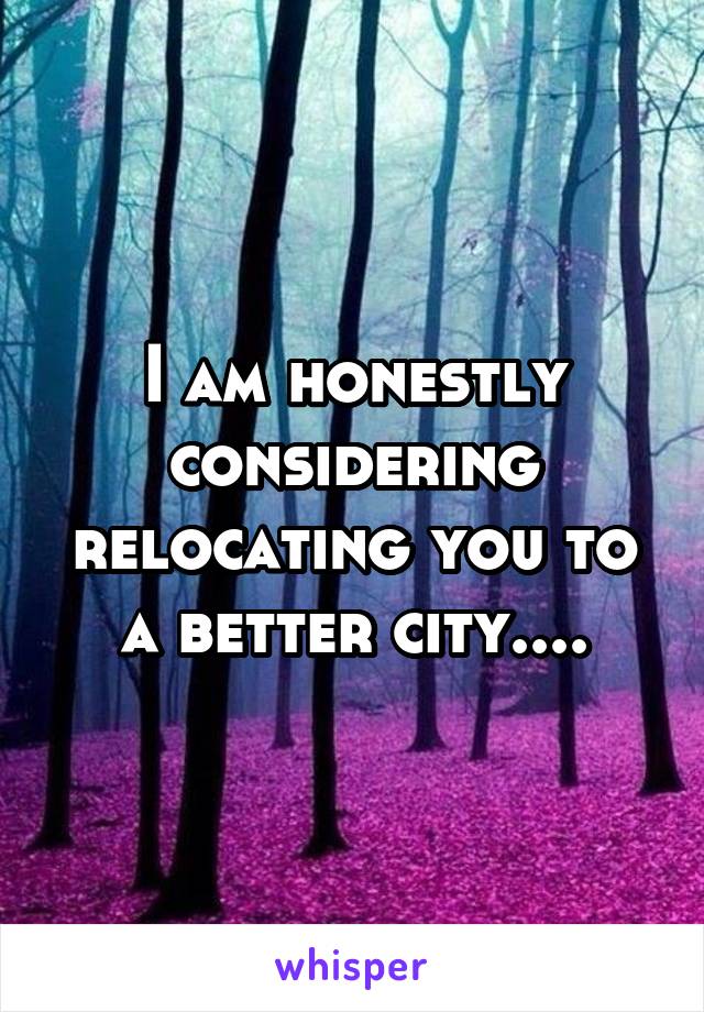 I am honestly considering relocating you to a better city....