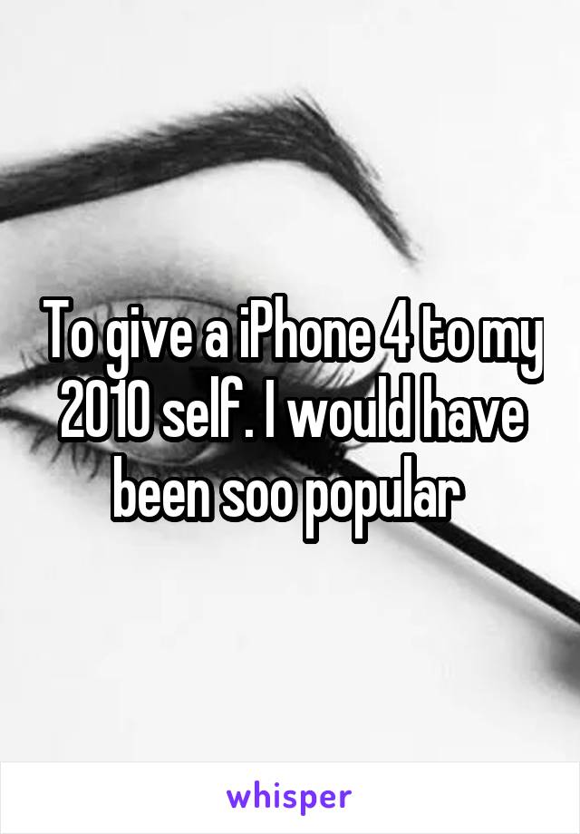 To give a iPhone 4 to my 2010 self. I would have been soo popular 