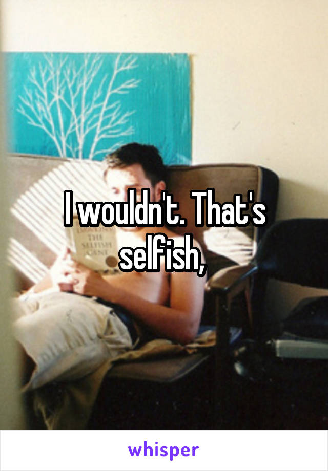 I wouldn't. That's selfish, 