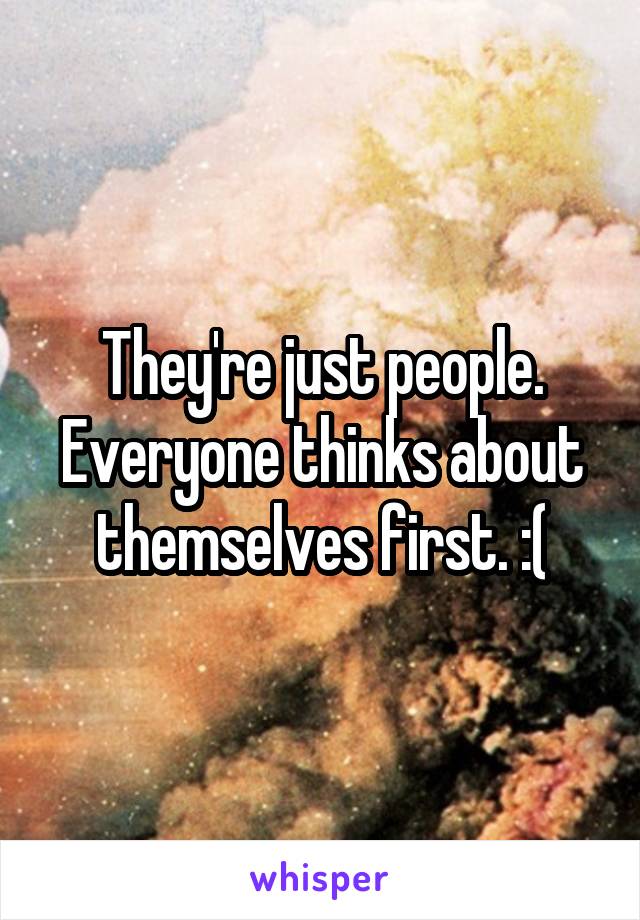 They're just people. Everyone thinks about themselves first. :(