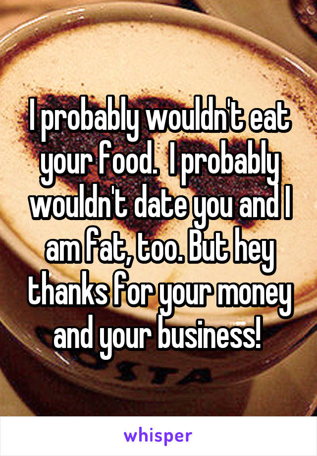 I probably wouldn't eat your food.  I probably wouldn't date you and I am fat, too. But hey thanks for your money and your business! 