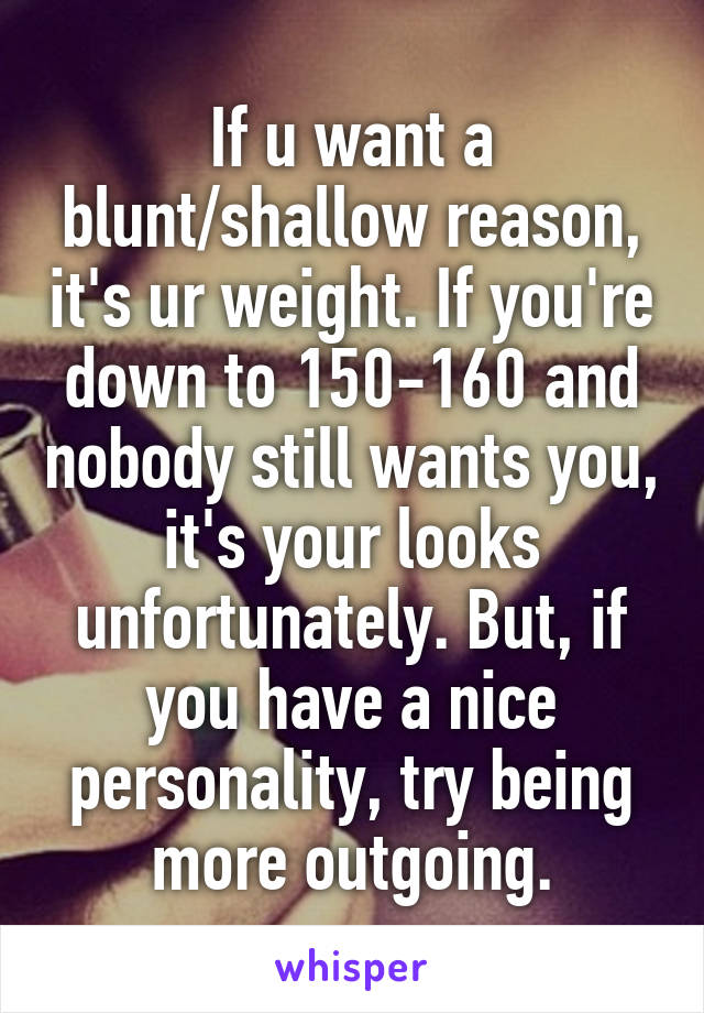 If u want a blunt/shallow reason, it's ur weight. If you're down to 150-160 and nobody still wants you, it's your looks unfortunately. But, if you have a nice personality, try being more outgoing.