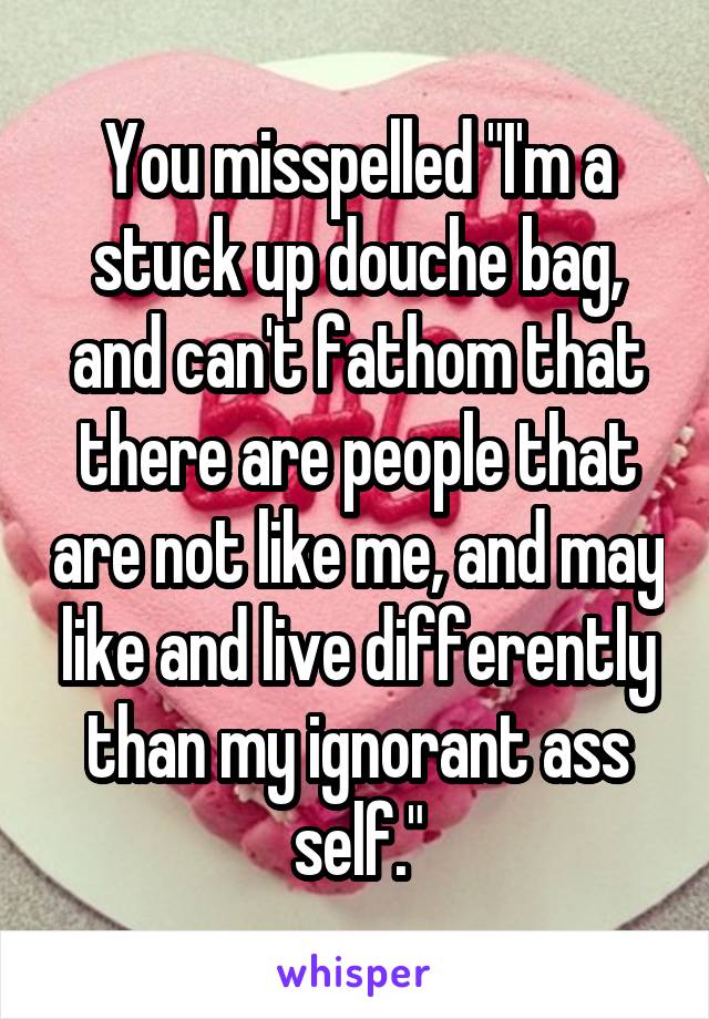 You misspelled "I'm a stuck up douche bag, and can't fathom that there are people that are not like me, and may like and live differently than my ignorant ass self."