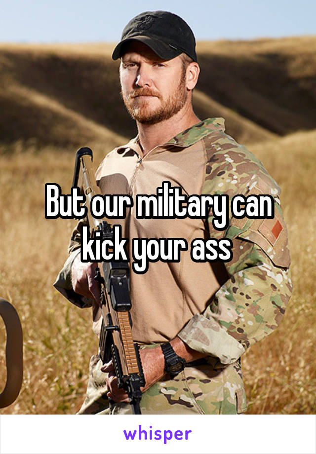 But our military can kick your ass 