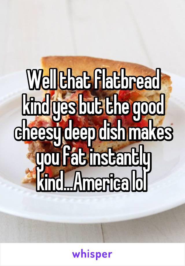 Well that flatbread kind yes but the good cheesy deep dish makes you fat instantly kind...America lol 