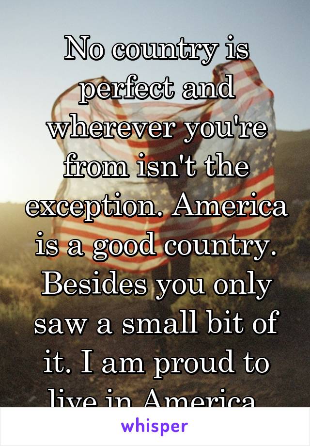 No country is perfect and wherever you're from isn't the exception. America is a good country. Besides you only saw a small bit of it. I am proud to live in America.