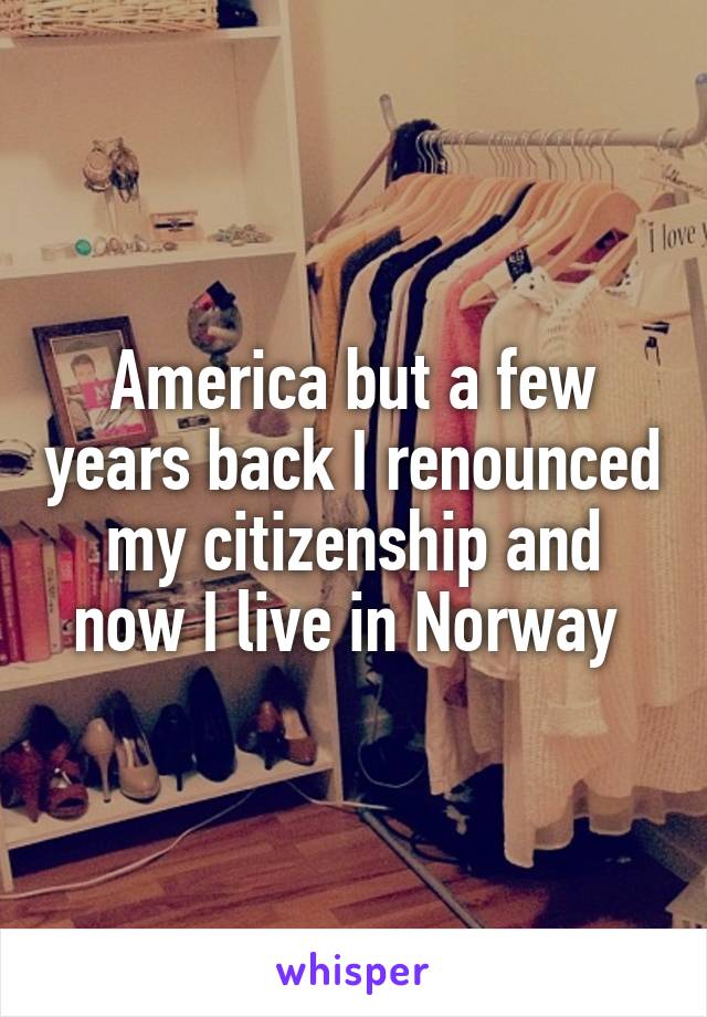 America but a few years back I renounced my citizenship and now I live in Norway 