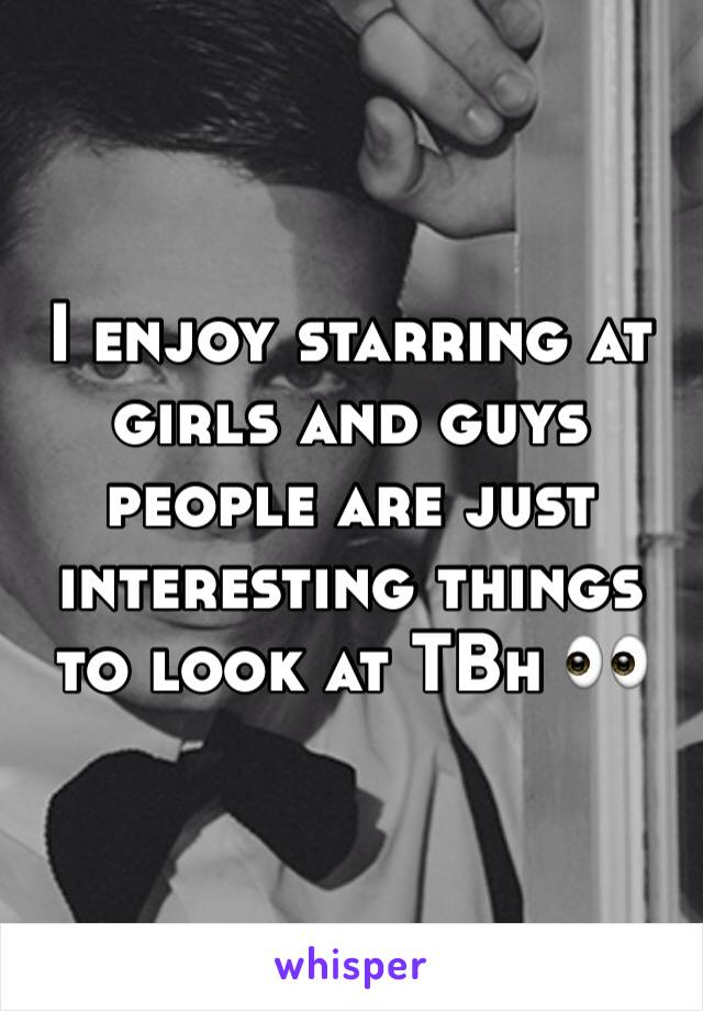 I enjoy starring at girls and guys people are just interesting things to look at TBh 👀