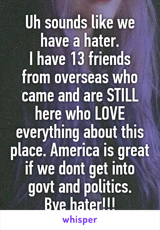 Uh sounds like we have a hater.
I have 13 friends from overseas who came and are STILL here who LOVE everything about this place. America is great if we dont get into govt and politics.
Bye hater!!!