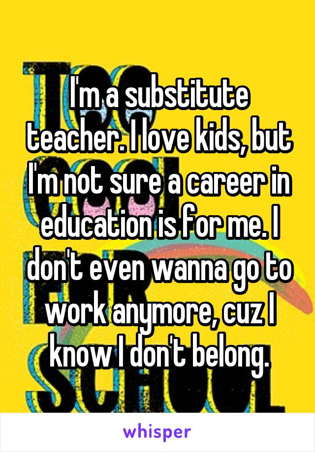 I'm a substitute teacher. I love kids, but I'm not sure a career in education is for me. I don't even wanna go to work anymore, cuz I know I don't belong.
