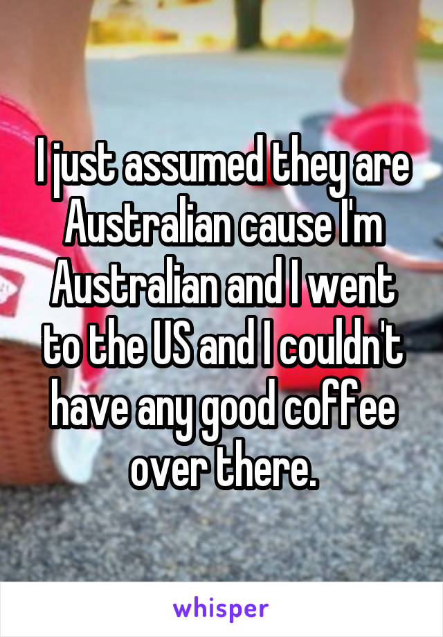 I just assumed they are Australian cause I'm Australian and I went to the US and I couldn't have any good coffee over there.