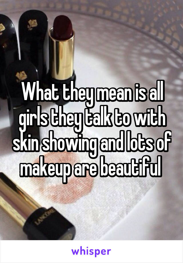 What they mean is all girls they talk to with skin showing and lots of makeup are beautiful 