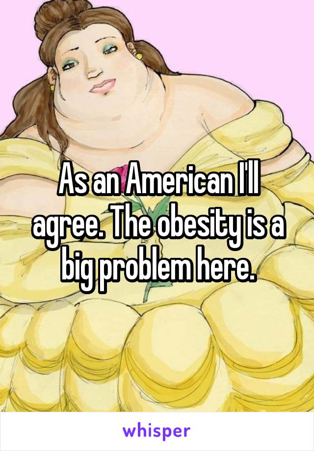 As an American I'll agree. The obesity is a big problem here.