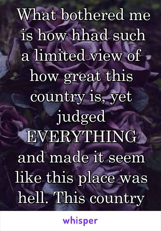  What bothered me  is how hhad such a limited view of how great this country is, yet judged EVERYTHING and made it seem like this place was hell. This country is truly beautiful. 