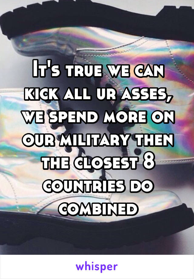 It's true we can kick all ur asses, we spend more on our military then the closest 8 countries do combined