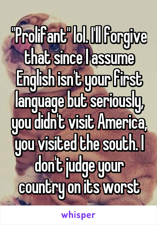 "Prolifant" lol. I'll forgive that since I assume English isn't your first language but seriously, you didn't visit America, you visited the south. I don't judge your country on its worst