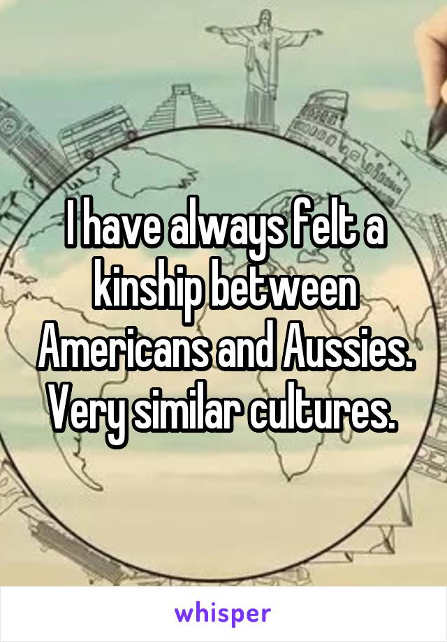 I have always felt a kinship between Americans and Aussies. Very similar cultures. 