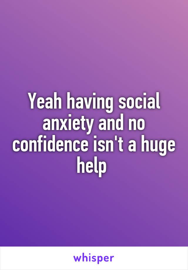 Yeah having social anxiety and no confidence isn't a huge help 