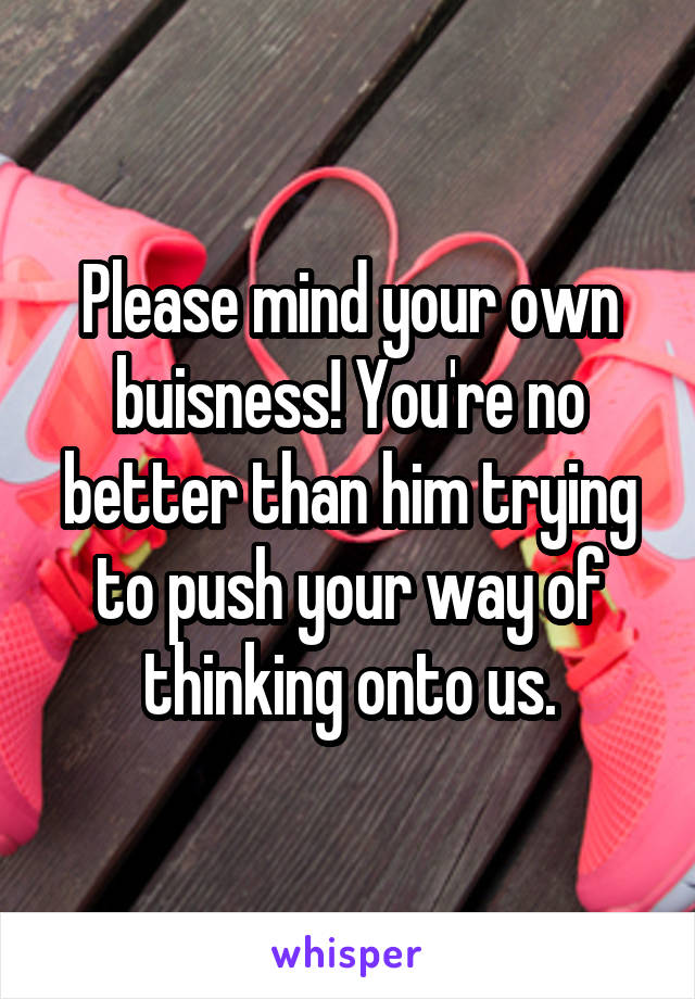 Please mind your own buisness! You're no better than him trying to push your way of thinking onto us.