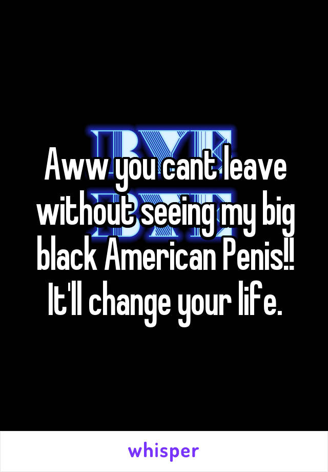 Aww you cant leave without seeing my big black American Penis!! It'll change your life.